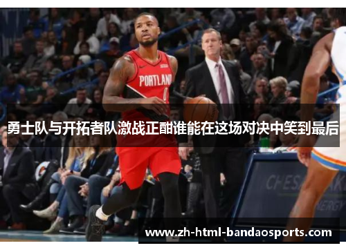 勇士队与开拓者队激战正酣谁能在这场对决中笑到最后