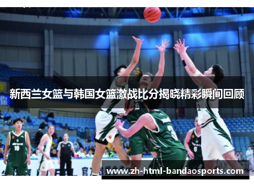 新西兰女篮与韩国女篮激战比分揭晓精彩瞬间回顾